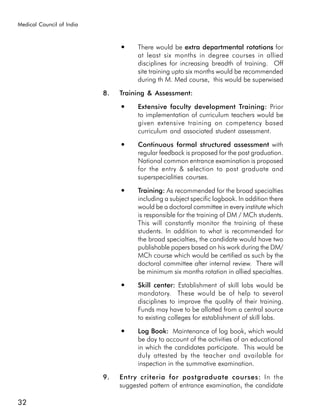 Medical Council of India


                                ●     There would be extra departmental rotations fors
                                      at least six months in degree courses in allied
                                      disciplines for increasing breadth of training. Off
                                      site training upto six months would be recommended
                                      during th M. Med course, this would be superwised

                           8.   Training & Assessment:
                                ●     Extensive faculty development Training: Prior
                                      to implementation of curriculum teachers would be
                                      given extensive training on competency based
                                      curriculum and associated student assessment.
                                ●     Continuous formal structured assessment with
                                      regular feedback is proposed for the post graduation.
                                      National common entrance examination is proposed
                                      for the entry & selection to post graduate and
                                      superspecialities courses.
                                ●     Training: As recommended for the broad specialties
                                      including a subject specific logbook. In addition there
                                      would be a doctoral committee in every institute which
                                      is responsible for the training of DM / MCh students.
                                      This will constantly monitor the training of these
                                      students. In addition to what is recommended for
                                      the broad specialties, the candidate would have two
                                      publishable papers based on his work during the DM/
                                      MCh course which would be certified as such by the
                                      doctoral committee after internal review. There will
                                      be minimum six months rotation in allied specialties.
                                ●     Skill center: Establishment of skill labs would be
                                      mandatory. These would be of help to several
                                      disciplines to improve the quality of their training.
                                      Funds may have to be allotted from a central source
                                      to existing colleges for establishment of skill labs.
                                ●     Log Book: Maintenance of log book, which would
                                      be day to account of the activities of an educational
                                      in which the candidates participate. This would be
                                      duly attested by the teacher and available for
                                      inspection in the summative examination.

                           9.   Entry criteria for postgraduate courses: In the
                                suggested pattern of entrance examination, the candidate

32
 