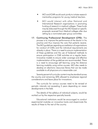 MCI : Vision 2015


      ●     MCI and ICMR would work jointly to initiate research
            mentorship programs for young medical teachers.
      ●     MCI would interact with other National and
            International Research organizations in promoting
            funding of research in medical colleges. These funds
            may be disbursed through the MCI based on specific
            proposals received from Medical colleges after due
            vetting by a nominated peer group committee.

17. Continuing Professional Development (CPD): The
    process is to improve the performance of the doctor in his
    practice and thus improve the care that patients receive.
    The MCI guidelines regarding accreditation of organizations
    for conduct of CMEs and the individual requirements are
    already in place. There is a need to ensure implementation
    of these guidelines and the use of foolproof methods to
    ensure participation in CME activities on a regular basis.
    Innovative models to ensure wider coverage and effective
    implementation of the guidelines are recommended. There
    is a need to encourage self learning using the distance
    learning modality using online courses. MCI also needs to
    develop an electronic resources library that can be made
    available to all physicians at a reasonable cost.

      Seventy percent of curricular content may be standard across
the country and remaining 30% allowed to emphasize regional
considerations and leave place for innovations.

      The curricula for various courses need to be revised at
periodic intervals not exceeding 5 years depending on newer
developments in the field.

     The details of the syllabus of individual subjects, would be
worked out by the respective specialty boards.

       Educational institutions would be encouraged to conduct
experimental modules on innovative tracks and disseminate the
results of these to the rest of the country.




                                                                     35
 