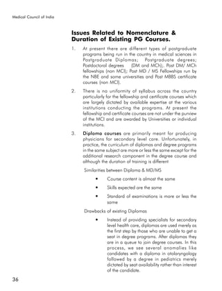 Medical Council of India



                           Issues Related to Nomenclature &
                           Duration of Existing PG Courses.
                           1.   At present there are different types of postgraduate
                                programs being run in the country in medical sciences in
                                Postgraduate Diplomas; Postgraduate degrees;
                                Postdoctoral degrees    (DM and MCh);. Post DM/ MCh
                                fellowships (non MCI); Post MD / MS Fellowships run by
                                the NBE and some universities and Post MBBS certificate
                                courses (non MCI).
                           2.   There is no uniformity of syllabus across the country
                                particularly for the fellowship and certificate courses which
                                are largely dictated by available expertise at the various
                                institutions conducting the programs. At present the
                                fellowship and certificate courses are not under the purview
                                of the MCI and are awarded by Universities or individual
                                institutions.
                           3.   Diploma courses are primarily meant for producing
                                physicians for secondary level care. Unfortunately, in
                                practice, the curriculum of diplomas and degree programs
                                in the same subject are more or less the same except for the
                                additional research component in the degree course and
                                although the duration of training is different
                                Similarities between Diploma & MD/MS
                                      ●      Course content is almost the same
                                      ●      Skills expected are the same
                                      ●      Standard of examinations is more or less the
                                             same
                                Drawbacks of existing Diplomas
                                      ●      Instead of providing specialists for secondary
                                             level health care, diplomas are used merely as
                                             the first step by those who are unable to get a
                                             seat in degree programs. After diplomas they
                                             are in a queue to join degree courses. In this
                                             process, we see several anomalies like
                                             candidates with a diploma in otolaryngology
                                             followed by a degree in pediatrics merely
                                             dictated by seat availability rather than interest
                                             of the candidate.
36
 