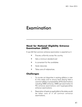 MCI : Vision 2015




Examination


Need for National Eligibility Entrance
Examination (NEET)
It was felt that common entrance examination is essential as it:
      ●     Ensures uniformity across the country,
      ●     Sets a minimum standard and
      ●     Is convenient for the candidates
      ●     Saves resources.
      ●     Takes care of malpractices.

Challenges
      i.    To counter act disparities in existing syllabus in inter
            & intra states and to ensure level playing field a
            common syllabus is proposed for all the examinations
            including MBBS entrance, MBBS exit examination &
            PG entrance examinations and Superspecialties
            entrance examinations.

      ii.   Reservation of seats as applicable to the states would
            be taken care of in all common entrance
            examinations.



                                                                       41
 
