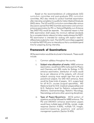 Medical Council of India



                                  Based on the recommendations of undergraduate (UG)
                           curriculum committee and post-graduate (PG) curriculum
                           committee, MCI also intends to conduct licentiate examination
                           after internship completion to qualify for Indian Medical Graduate
                           (IMG) status. The UG and PG curriculum committees after various
                           discussions opined that IMG licentiate examination and common
                           entrance examination for PG i.e. National Eligibility-cum-Entrance
                           Test (NEET-PG) would be separate. The essential reason is that
                           IMG examination shall assess the minimum defined standards
                           for a competent doctor relevant to Indian needs whereas the NEET-
                           PG examination is intended for ranking with explicit need to
                           differentiate students for merit. The UG/PG committees suggested
                           to hold the NEET-PG prior to internship so that a candidate spend
                           time for preparing during internship.

                           Framework of Examinations
                           All the examination would be structured in framework. These would
                           include:

                                 i.     Common syllabus throughout the country

                                 ii.    Subject wise allocation of marks: MBBS entrance
                                        examination, would have 30% marks each for Physics
                                        and Chemistry and 40% marks for Biology. In PG
                                        entrance examination, distribution of marks would
                                        be as per relevance of the subjects, with clinical
                                        subjects carrying more weight age than pre and
                                        paraclinical subjects. For DM/ Mch entrance, there
                                        would be three kinds of papers, M.S. surgery level
                                        for all M.Ch. courses (surgical specialties), MD
                                        Medicine level for D.M. (medical subspecialties) and
                                        M.D. Pediatrics level for Pediatric subspecialties
                                        (Pediatric Gastroenterology, Pediatric Neurology,
                                        Neonatology and some other upcoming disciplines).

                                 iii.   Type of Paper/Questions: MCQ pattern of
                                        questions would be followed for MBBS entrance. The
                                        PG and DM/MCh entrance examination papers
                                        would have multiple types of MCQs, namely single
                                        response (Section A-60%), multiple T/F, images,
                                        assertion/reasoning questions and patient
                                        management questions (Section B-40%).


42
 