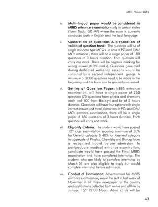 MCI : Vision 2015



iv.     Multi-lingual paper would be considered in
        MBBS entrance examination only In certain states
        (Tamil Nadu, UP MP) where the exam is currently
                       ,
        conducted both in English and the local language

v.      Generation of questions & preparation of
        validated question bank: The questions will be of
        single response type MCQs. In case of PG and DM/
        MCh entrance , there will be a single paper of 180
        questions of 3 hours duration. Each question will
        carry one mark. There will be negative marking for
        wrong answer (0.25 marks). Questions generated
        during dedicated workshop sessions would be
        validated by a second independent group. A
        minimum of 2000 questions need to be made in the
        beginning and this bank can be gradually increased.

vi.     Setting of Question Paper: MBBS entrance
        examination, will have a single paper of 250
        questions (75 questions from physics and chemistry
        each and 100 from Biology) and be of 3 hours
        duration. Questions will have four options with single
        correct answer and three distracters. In PG and DM/
        MCh entrance examination, there will be a single
        paper of 180 questions of 3 hours duration. Each
        question will carry one mark.

vii.    Eligibility Criteria: The student would have passed
        12th class examination securing minimum of 50%
        for General category & 40% for Reserved category
        in aggregate of Physics, Chemistry and Biology from
        a recognized board before admission. In
        postgraduate medical entrance examination,
        candidate would have passed the Final MBBS
        examination and have completed internship. The
        students who are likely to complete internship by
        March 31 are also eligible to apply but would
        complete internship before admission.

viii.   Conduct of Examination: Advertisement for MBBS
                              ,
        entrance examination, would be sent in last week of
        November in all major newspapers of the country
        and applications collected both online and offline by
        January 15 th 12.00 Noon. Admit cards will be

                                                                 43
 
