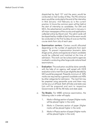 Medical Council of India



                                 dispatched by April 15th and the exam would be
                                 conducted on last Sunday of May. The PG entrance
                                 exam would be conducted at the end of the internship
                                 in Mid January- mid February as is the current
                                 practice. In future the common exam will be held at
                                 the start of internship as candidates. For DM and
                                 MCh, the advertisement would be sent in January in
                                 all major newspapers of the country and applications
                                 collected online by March end. The admit cards will
                                 be dispatched by middle of April and the exam would
                                 be conducted on the First Sunday of June so that the
                                 course starts from July of each year.

                           ix.   Examination centers: Centers would allocated
                                 depending on the number of applicants from each
                                 region. To prevent impersonation biometric data
                                 (finger prints, photo and signature) of each candidate
                                 would be collected and matched at the time of
                                 admission. This work can be outsourced to agencies
                                 involved in conducting other large scale national level
                                 examinations.

                           x.    Evaluation: The evaluation would be done centrally
                                 with the help of an agency, well versed with OCR
                                 evaluation and a merit list as per eligibility decided by
                                 MCI would be prepared. Presently minimum of 50%
                                 marks are required by a general candidate and 40%
                                 by other categories for admission. The merit list may
                                 be prepared using percentile score and there may
                                 not be any cut-off level. Both all India and state wise
                                 lists will be prepared and sent to respective
                                 Governments to fill the All-India and state seats

                           xi.   Tie Breaks: For MBBS entrance examination, the
                                 following rules in order will apply:

                                 1.    Marks in Biology section of paper (Higher marks
                                       will be placed higher in the rank)
                                 2.    Marks in Chemistry section of paper (Higher
                                       marks will be placed higher in the rank)
                                 3.    Marks in Physics section of paper (Higher marks
                                       will be placed higher in the rank)


44
 