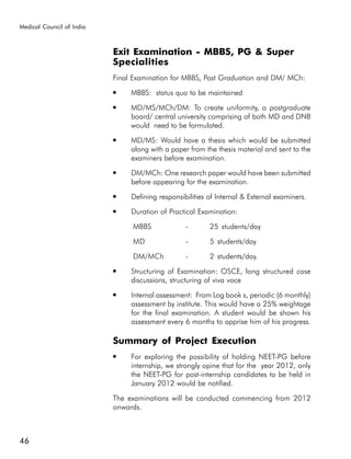 Medical Council of India



                           Exit Examination - MBBS, PG & Super
                           Specialities
                           Final Examination for MBBS, Post Graduation and DM/ MCh:
                           ●    MBBS: status quo to be maintained
                           ●    MD/MS/MCh/DM: To create uniformity, a postgraduate
                                board/ central university comprising of both MD and DNB
                                would need to be formulated.
                           ●    MD/MS: Would have a thesis which would be submitted
                                along with a paper from the thesis material and sent to the
                                examiners before examination.
                           ●    DM/MCh: One research paper would have been submitted
                                before appearing for the examination.
                           ●    Defining responsibilities of Internal & External examiners.
                           ●    Duration of Practical Examination:

                                MBBS              -       25 students/day

                                MD                -       5 students/day

                                DM/MCh            -       2 students/day.
                           ●    Structuring of Examination: OSCE, long structured case
                                discussions, structuring of viva voce
                           ●    Internal assessment: From Log book s, periodic (6 monthly)
                                assessment by institute. This would have a 25% weightage
                                for the final examination. A student would be shown his
                                assessment every 6 months to apprise him of his progress.

                           Summary of Project Execution
                           ●    For exploring the possibility of holding NEET-PG before
                                internship, we strongly opine that for the year 2012, only
                                the NEET-PG for post-internship candidates to be held in
                                January 2012 would be notified.

                           The examinations will be conducted commencing from 2012
                           onwards.



46
 