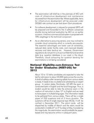 Medical Council of India


                           ●   The examination cell shall be in the premises of MCI with
                               costs of infrastructure development and maintenance
                               recovered from the examination fee. Where applicable, items
                               for infrastructure development will be procured under
                               DGS&D rate contract as per laid down Govt procedures.
                           ●   For software development, a request for proposal (RFP) will
                               be prepared and forwarded to the 3 software companies
                               shortlist during technical evaluation by MCI on an earlier
                               occasion. A techno-commercial bid system is proposed with
                               70% weightage to the technical component.
                           ●   As an alternative to procuring servers, one may inclined to
                               consider cloud computing which is currently very popular.
                               The essential advantages are lower cost of ownership,
                               reduced data center facility costs, and improved disaster
                               recovery and data backup etc. However, Government
                               regulations do not permit us to put confidential and sensitive
                               data (e.g. question database in our case) in the cloud.
                               Therefore, cloud computing for question banking for
                               examinations is not being considered

                           National Eligibility-cum-Entrance Test
                           for Under Graduates (NEET-UG) for
                           2012
                               About 10 to 15 lakhs candidates are expected to take the
                               test for admission to about 40,000 seats across the country.
                               A draft of syllabus after reviewing syllabi from various states
                               is ready. It needs to be circulated and validated by an expert
                               group. In certain states (Tamilnadu, UP MP) the exam is
                                                                            ,
                               conducted both in English and the local language. Thus, a
                               student would be able to take the entrance exam in the
                               medium of instruction in class 12th or English and we need
                               to have paper in multiple languages. This information needs
                               to be gathered from various states. There will be a single
                               paper of 250 questions and of 3 hours duration. The
                               questions will be of single response type MCQs. It will be
                               notified in December 2011. The admit cards will be
                               dispatched by middle of March and the exam would be
                               conducted in middle (2nd or 3rd Sunday) of May. Considering
                               the magnitude, the examination would probably be paper-
                               based and may become online in subsquent years.

48
 