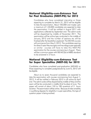 MCI : Vision 2015



National Eligibility-cum-Entrance Test
for Post Graduates (NEET-PG) for 2012
      Candidates who have completed internship or those
      expecting to complete by March 31, 2012 will be eligible
      to take the examination. About 100,000 and maybe upto
      a maximum of 1,50,000 candidates are expected to take
      the examination. It will be notified in August 2011 with
      applications collected by September end. The admit cards
      will be dispatched by middle of November 2011. The
      examination will be online type conducted in the middle of
      January, 2012 and the number of sessions etc will be
      finalized after the feasibility is explored. The MD/MS courses
      will commence from May 2, 2012. The candidates aspiring
      for direct 5-year Neurosurgery and neurology super-specialty
      or similar courses will have to take this NEET-PG
      examination for the courses commencing in August. There
      will be a common paper with180 MCQs at MBBS standard
      to be answered in 3 hours.

National Eligibility-cum-Entrance Test
for Super Specialties (NEET-SS) for 2012
Candidates who have completed post-graduation (MD/MS) or
those expecting to complete postgraduate by June15, 2012 will
be eligible.

      About six to seven thousand candidates are expected to
take the examination with courses commencing from August 1,
2012. It will be notified in February 2012 in all online by April
end. The admit cards will be dispatched by middle of May and the
exam will be be conducted in middle (2nd Sunday) of June. The
paper will consist of about 150 to 180 questions of 3 hours
duration. The examination will be online. Because of wide variability
in qualifying degrees for eligibility in super-specialties, the type of
question paper is being evolved.




                                                                          49
 