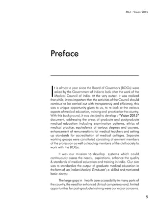 MCI : Vision 2015




Preface



I
   t is almost a year since the Board of Governors (BOGs) were
   asked by the Government of India to look after the work of the
   Medical Council of India. At the very outset, it was realized
that while, it was important that the activities of the Council should
continue to be carried out with transparency and efficiency, this
was a unique opportunity given to us, to re-look at the various
aspects of medical education, training and practice for the country.
With this background, it was decided to develop a “Vision 2015”
document, addressing the areas of graduate and postgraduate
medical education including examination patterns, ethics of
medical practice, equivalence of various degrees and courses,
enhancement of remunerations for medical teachers and setting
up standards for accreditation of medical colleges. Separate
working groups were constituted consisting of eminent members
of the profession as well as leading members of the civil society to
work with the BOGs.

       It was our mission to develop systems which could
                            o
continuously assess the needs, aspirations, enhance the quality
& standards of medical education and training in India. Our aim
was to standardize the output of graduate medical education in
the form of an ‘Indian Medical Graduate’; a skilled and motivated
basic doctor.

      The large gaps in health care accessibility in many parts of
the country, the need for enhanced clinical competency and, limited
opportunities for post-graduate training were our major concerns.

                                                                          5
 