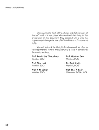 Medical Council of India




                                  We would like to thank all the officials and staff members of
                           the MCI and our executives who rendered their help in the
                           preparation of this document. They accepted with a smile the
                           opportunity to change the face of MCI and Medical Education in
                           India.

                                 We wish to thank the Almighty for allowing all six of us to
                           work together and to have the opportunity to serve in a small way
                           the country we love.

                           Prof. Ranjit Roy Chaudhary               Prof. Gautam Sen
                           Member BOG                               Member, BOG

                           Prof. Sita Naik                          Dr. Devi Shetty
                           Member BOG                               Member, BOG

                           Prof. R N Salhan                         Prof. Shiv K Sarin
                           Member BOG                               Chairman, BOGs, MCI




56
 