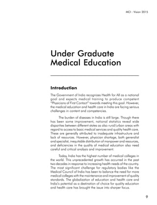 MCI : Vision 2015




Under Graduate
Medical Education

Introduction
The Government of India recognizes Health for All as a national
goal and expects medical training to produce competent
“Physicians of First Contact” towards meeting this goal. However,
the medical education and health care in India are facing serious
challenges in content and competencies.

      The burden of diseases in India is still large. Though there
has been some improvement, national statistics reveal wide
disparities between different states as also rural/urban areas with
regard to access to basic medical services and quality health care.
These are generally attributed to inadequate infrastructure and
lack of resources. However, physician shortage, both generalist
and specialist, inequitable distribution of manpower and resources,
and deficiencies in the quality of medical education also need
careful and critical analysis and improvement.

      Today, India has the highest number of medical colleges in
the world. This unprecedented growth has occurred in the past
two decades in response to increasing health needs of the country.
The most significant challenge for regulatory bodies like the
Medical Council of India has been to balance the need for more
medical colleges with the maintenance and improvement of quality
standards. The globalization of education and health care and
India’s potential as a destination of choice for quality education
and health care has brought the issue into sharper focus.

                                                                        9
 
