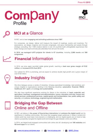 Press Kit 2015
CompanyProfile
MCI at a Glance
At MCI, we’ve been engaging and activating audiences since 1987.
For companies, we design, deliver and measure the impact of meetings, events and incentives. For
associations, we design, organise and innovate congresses, and grow membership and assets through
strategic consulting. Our 1,800 creative talents in over 30 countries build unforgettable experiences that
foster change and inspire and educate attendees from all over the world.
In 2014, we managed 4,475 projects for clients in 67 countries, including 2,866 events and 588
congresses.
Financial Information
Industry Insights
Bridging the Gap Between
Online and Offline
In 2014, we once again recorded stable global growth, reaching a best ever gross margin of €122
million; an increase of 5% from 2013.
Our outlook for 2015 is promising, and we expect to achieve double digit growth and a gross margin of
over €150 million.
We drive dialogue across a variety of industries, bringing specialised knowledge, best practices and
unique insights to organisations working in the following industries: automotive; financial; FMCG;
healthcare; ICT; sport; and energy and sustainability.
We also have significant experience working for clients in the industries of: basic materials and
agriculture; business, management and administration; luxury; education and arts; human and
social services; professional services, capital goods and transportation; law, public safety and
security; and science, technology, engineering and mathematics.
At MCI, we believe in the power of face-to-face interactions but embrace the digital world and its
significance in building communities. We know that engaging target audiences in today’s content-rich
mobile world has never been more dynamic or challenging, and our digital experts are on hand to help
clients successfully navigate the digital world and bridge the gap between online and offline.
In 2014, we helped build engaged communities both online and off, developing over 540 websites and
80 event apps for our clients.
www.mci-group.com/press.aspx live.mci-group.com @MCI_Group| |
 