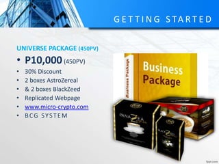 G E T T I N G S TA R T E D
UNIVERSE PACKAGE (450PV)
• P10,000(450PV)
• 30% Discount
• 2 boxes AstroZereal
• & 2 boxes BlackZeed
• Replicated Webpage
• www.micro-crypto.com
• BCG SYSTEM
 
