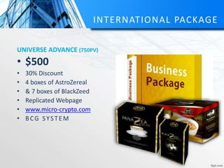 INTERNATIONAL PACKAGE
UNIVERSE ADVANCE (750PV)
• $500
• 30% Discount
• 4 boxes of AstroZereal
• & 7 boxes of BlackZeed
• Replicated Webpage
• www.micro-crypto.com
• BCG SYSTEM
 