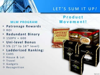 L E T ’ S S U M I T U P !
MLM PROGRAM
P r o d u c t
M o v e m e n t !
• Patronage Rewards
 ROI
• Redundant Binary
 150PV = 600
• Uni-level Bonus
 5% (1st to 16th level)
• Ladderized Ranking:
 CA RS
 Hou se & Lot
 Travel
 Gad gets
 Recog n ition
 