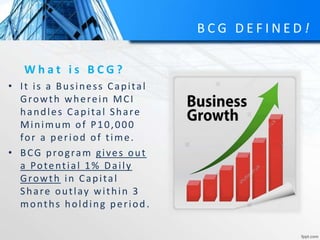 B C G D E F I N E D !
W h a t i s B C G ?
• It is a Business Capital
Growth wherein MCI
handles Capital Share
Minimum of P10,000
for a period of time.
• BCG program gives out
a Potential 1% Daily
Growth in Capital
Share outlay within 3
months holding period.
 