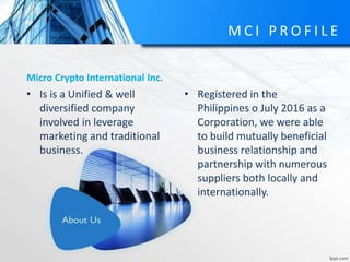 M C I P R O F I L E
Micro Crypto International Inc.
• Registered in the
Philippines o July 2016 as a
Corporation, we were able
to build mutually beneficial
business relationship and
partnership with numerous
suppliers both locally and
internationally.
• Is is a Unified & well
diversified company
involved in leverage
marketing and traditional
business.
 