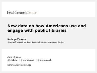 New data on how Americans use and
engage with public libraries
Kathryn Zickuhr
Research Associate, Pew Research Center’s Internet Project
June 18, 2014
@kzickuhr | @pewinternet | @pewresearch
libraries.pewinternet.org
 