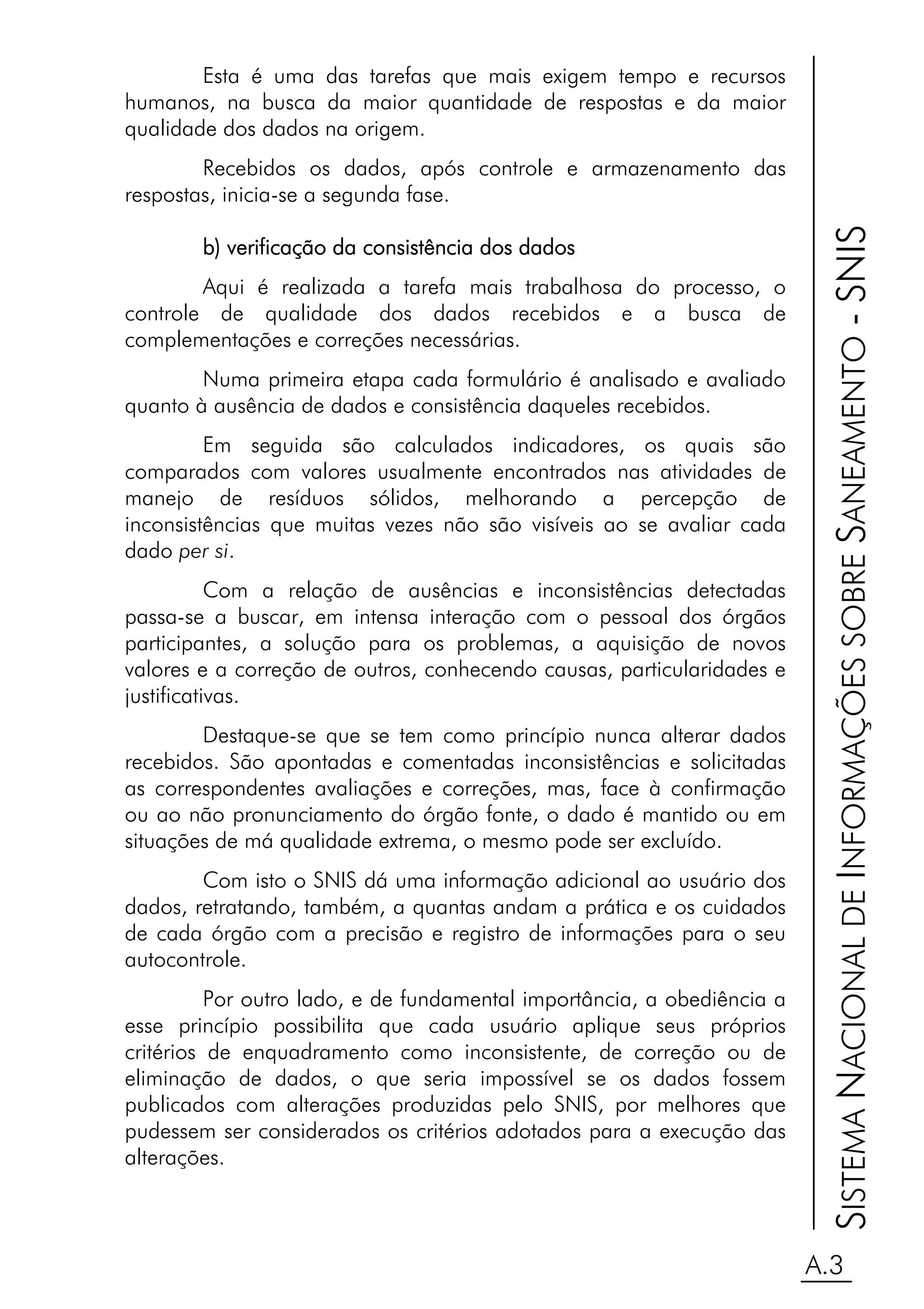 Esta é uma das tarefas que mais exigem tempo e recursos
humanos, na busca da maior quantidade de respostas e da maior
qualidade dos dados na origem.
        Recebidos os dados, após controle e armazenamento das
respostas, inicia-se a segunda fase.




                                                                          SISTEMA NACIONAL DE INFORMAÇÕES SOBRE SANEAMENTO - SNIS
        b) verificação da consistência dos dados
        Aqui é realizada a tarefa mais trabalhosa do processo, o
controle de qualidade dos dados recebidos e a busca de
complementações e correções necessárias.
        Numa primeira etapa cada formulário é analisado e avaliado
quanto à ausência de dados e consistência daqueles recebidos.
         Em seguida são calculados indicadores, os quais são
comparados com valores usualmente encontrados nas atividades de
manejo de resíduos sólidos, melhorando a percepção de
inconsistências que muitas vezes não são visíveis ao se avaliar cada
dado per si.
           Com a relação de ausências e inconsistências detectadas
passa-se a buscar, em intensa interação com o pessoal dos órgãos
participantes, a solução para os problemas, a aquisição de novos
valores e a correção de outros, conhecendo causas, particularidades e
justificativas.
        Destaque-se que se tem como princípio nunca alterar dados
recebidos. São apontadas e comentadas inconsistências e solicitadas
as correspondentes avaliações e correções, mas, face à confirmação
ou ao não pronunciamento do órgão fonte, o dado é mantido ou em
situações de má qualidade extrema, o mesmo pode ser excluído.
        Com isto o SNIS dá uma informação adicional ao usuário dos
dados, retratando, também, a quantas andam a prática e os cuidados
de cada órgão com a precisão e registro de informações para o seu
autocontrole.
          Por outro lado, e de fundamental importância, a obediência a
esse princípio possibilita que cada usuário aplique seus próprios
critérios de enquadramento como inconsistente, de correção ou de
eliminação de dados, o que seria impossível se os dados fossem
publicados com alterações produzidas pelo SNIS, por melhores que
pudessem ser considerados os critérios adotados para a execução das
alterações.



                                                                         A.3
 