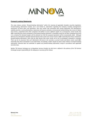 `
Minnova Corp. Office: +1 647 985 2785
MCI:TSXV 365 Bay Street, Suite 400
www.minnovacorp.ca Toronto, Ontario M5H 2V1
Forward Looking Statements
This news release contains "forward-looking information" within the meaning of applicable Canadian securities legislation.
Forward-looking information includes, but is not limited to, information regarding the Company including management’s
assessment of future plans and operations, that may involve risks associated with mining exploration and development,
volatility of prices, currency fluctuations, imprecision of resource estimates, environmental and permitting risks, access to labour
and services, competition from other companies and ability to access sufficient capital. As a consequence, actual results may
differ materially from those anticipated in the forward looking statements. A feasibility study has not been completed and there
is no certainty the disclosed targets will be achieved nor that the proposed operations will be economically viable. Although
Minnova has attempted to identify important factors that could cause actual results to differ materially from those contained in
forward-looking information, there may be other factors that cause results not to be as anticipated, estimated or intended.
There can be no assurance that such information will prove to be accurate, as actual results and future events could differ
materially from those anticipated in such information. Accordingly, readers should not place undue reliance on forward-looking
information. Minnova does not undertake to update any forward-looking information, except in accordance with applicable
securities laws.
Neither TSX Venture Exchange nor its Regulation Services Provider (as that term is defined in the policies of the TSX Venture
Exchange) accepts responsibility for the adequacy or accuracy of this release.
 