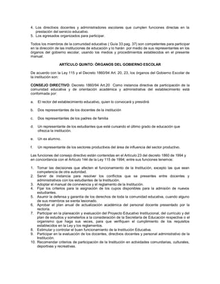 4. Los directivos docentes y administradores escolares que cumplen funciones directas en la
prestación del servicio educativo.
5. Los egresados organizados para participar.
Todos los miembros de la comunidad educativa ( Guía 33 pag. 37) son competentes para participar
en la dirección de las instituciones de educación y lo harán por medio de sus representantes en los
órganos del gobierno escolar, usando los medios y procedimientos establecidos en el presente
manual.
ARTÍCULO QUINTO: ÓRGANOS DEL GOBIERNO ESCOLAR
De acuerdo con la Ley 115 y el Decreto 1860/94 Art. 20, 23, los órganos del Gobierno Escolar de
la institución son:
CONSEJO DIRECTIVO: Decreto 1860/94 Art.20 Como instancia directiva de participación de la
comunidad educativa y de orientación académica y administrativa del establecimiento está
conformada por:
a. El rector del establecimiento educativo, quien lo convocará y presidirá
b. Dos representantes de los docentes de la institución
c. Dos representantes de los padres de familia
d. Un representante de los estudiantes que esté cursando el último grado de educación que
ofrezca la institución.
e. Un ex alumno.
f. Un representante de los sectores productivos del área de influencia del sector productivo.
Las funciones del consejo directivo están contenidas en el Artículo 23 del decreto 1860 de 1994 y
en concordancia con el Artículo 144 de la Ley 115 de 1994; entre sus funciones tenemos:
1. Tomar las decisiones que afecten el funcionamiento de la Institución, excepto las que sean
competencia de otra autoridad.
2. Servir de instancia para resolver los conflictos que se presentes entre docentes y
administrativos con los estudiantes de la Institución.
3. Adoptar el manual de convivencia y el reglamento de la Institución.
4. Fijar los criterios para la asignación de los cupos disponibles para la admisión de nuevos
estudiantes.
5. Asumir la defensa y garantía de los derechos de toda la comunidad educativa, cuando alguno
de sus miembros se sienta lesionado.
6. Aprobar el plan anual de actualización académica del personal docente presentado por la
rectoría.
7. Participar en la planeación y evaluación del Proyecto Educativo Institucional, del currículo y del
plan de estudios y someterlos a la consideración de la Secretaría de Educación respectiva o el
organismo que haga sus veces, para que verifiquen el cumplimiento de los requisitos
establecidos en la Ley y los reglamentos.
8. Estimular y controlar el buen funcionamiento de la Institución Educativa.
9. Participar en la evaluación de los docentes, directivos docentes y personal administrativo de la
Institución.
10. Recomendar criterios de participación de la Institución en actividades comunitarias, culturales,
deportivas y recreativas.
 