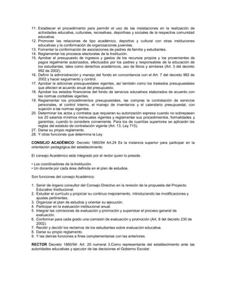 11. Establecer el procedimiento para permitir el uso de las instalaciones en la realización de
actividades educativa, culturales, recreativas, deportivas y sociales de la respectiva comunidad
educativa.
12. Promover las relaciones de tipo académico, deportivo y cultural con otras instituciones
educativas y la conformación de organizaciones juveniles.
13. Fomentar la conformación de asociaciones de padres de familia y estudiantes.
14. Reglamentar los procesos electorales de la Institución.
15. Aprobar el presupuesto de ingresos y gastos de los recursos propios y los provenientes de
pagos legalmente autorizados, efectuados por los padres y responsables de la educación de
los estudiantes, tales como derechos académicos, uso de libros y similares (Art. 3 del decreto
992 de 2002).
16. Definir la administración y manejo del fondo en concordancia con el Art. 7 del decreto 992 de
2002 y hacer seguimiento y control.
17. Aprobar la adiciones presupuestales vigentes, así también como los traslados presupuestales
que afecten el acuerdo anual del presupuesto.
18. Aprobar los estados financieros del fondo de servicios educativos elaborados de acuerdo con
las normas contables vigentes.
19. Reglamentar los procedimientos presupuestales, las compras la contratación de servicios
personales, el control interno, el manejo de inventarios y el calendario presupuestal, con
sujeción a las normas vigentes.
20. Determinar los actos y contratos que requieran su autorización expresa cuando no sobrepasen
los 20 salarios mínimos mensuales vigentes y reglamentar sus procedimientos, formalidades y
garantías, cuando lo considere conveniente. Para los de cuantías superiores se aplicarán las
reglas del estatuto de contratación vigente (Art. 13, Ley 715).
27. Darse su propio reglamento.
28. Y otras funciones que determina la Ley.
CONSEJO ACADÉMICO: Decreto 1860/94 Art.24 Es la instancia superior para participar en la
orientación pedagógica del establecimiento.
El consejo Académico está integrado por el rector quien lo preside.
• Los coordinadores de la Institución.
• Un docente por cada área definida en el plan de estudios.
Son funciones del consejo Académico:
1. Servir de órgano consultor del Consejo Directivo en la revisión de la propuesta del Proyecto
Educativo Institucional.
2. Estudiar el currículo y propiciar su continuo mejoramiento, introduciendo las modificaciones y
ajustes pertinentes.
3. Organizar el plan de estudios y orientar su ejecución.
4. Participar en la evaluación institucional anual.
5. Integrar las comisiones de evaluación y promoción y supervisar el proceso general de
evaluación.
6. Conformar para cada grado una comisión de evaluación y promoción (Art. 8 del decreto 230 de
2002).
7. Recibir y decidir los reclamos de los estudiantes sobre evaluación educativa.
8. Darse su propio reglamento.
9. Y las demás funciones a fines complementarias con las anteriores.
RECTOR Decreto 1860/94: Art. 20 numeral 3.Como representante del establecimiento ante las
autoridades educativas y ejecutor de las decisiones el Gobierno Escolar.
 