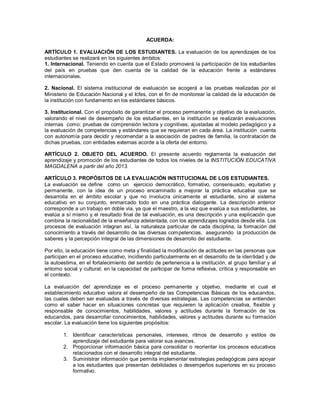 ACUERDA:
ARTÍCULO 1. EVALUACIÓN DE LOS ESTUDIANTES. La evaluación de los aprendizajes de los
estudiantes se realizará en los siguientes ámbitos:
1. Internacional. Teniendo en cuenta que el Estado promoverá la participación de los estudiantes
del país en pruebas que den cuenta de la calidad de la educación frente a estándares
internacionales.
2. Nacional. El sistema institucional de evaluación se acogerá a las pruebas realizadas por el
Ministerio de Educación Nacional y el Icfes, con el fin de monitorear la calidad de la educación de
la institución con fundamento en los estándares básicos.
3. Institucional. Con el propósito de garantizar el proceso permanente y objetivo de la evaluación,
valorando el nivel de desempeño de los estudiantes, en la institución se realizarán evaluaciones
internas como: pruebas de comprensión lectora y cognitivas; ajustadas al modelo pedagógico y a
la evaluación de competencias y estándares que se requieran en cada área. La institución cuenta
con autonomía para decidir y recomendar a la asociación de padres de familia, la contratación de
dichas pruebas, con entidades externas acorde a la oferta del entorno.
ARTÍCULO 2. OBJETO DEL ACUERDO. El presente acuerdo reglamenta la evaluación del
aprendizaje y promoción de los estudiantes de todos los niveles de la INSTITUCIÓN EDUCATIVA
MAGDALENA a partir del año 2013.
ARTÍCULO 3. PROPÓSITOS DE LA EVALUACIÓN INSTITUCIONAL DE LOS ESTUDIANTES.
La evaluación se define como un ejercicio democrático, formativo, consensuado, equitativo y
permanente, con la idea de un proceso encaminado a mejorar la práctica educativa que se
desarrolla en el ámbito escolar y que no involucra únicamente al estudiante, sino al sistema
educativo en su conjunto, enmarcado todo en una práctica dialogante. La descripción anterior
corresponde a un trabajo en doble vía, ya que el maestro, a la vez que evalúa a sus estudiantes, se
evalúa a sí mismo y el resultado final de tal evaluación, es una descripción y una explicación que
combina la racionalidad de la enseñanza adelantada, con los aprendizajes logrados desde ella. Los
procesos de evaluación integran así, la naturaleza particular de cada disciplina, la formación del
conocimiento a través del desarrollo de las diversas competencias, asegurando la producción de
saberes y la percepción integral de las dimensiones de desarrollo del estudiante.
Por ello, la educación tiene como meta y finalidad la modificación de actitudes en las personas que
participan en el proceso educativo, incidiendo particularmente en el desarrollo de la identidad y de
la autoestima, en el fortalecimiento del sentido de pertenencia a la institución, al grupo familiar y al
entorno social y cultural; en la capacidad de participar de forma reflexiva, crítica y responsable en
el contexto.
La evaluación del aprendizaje es el proceso permanente y objetivo, mediante el cual el
establecimiento educativo valora el desempeño de las Competencias Básicas de los educandos,
las cuales deben ser evaluadas a través de diversas estrategias. Las competencias se entienden
como el saber hacer en situaciones concretas que requieren la aplicación creativa, flexible y
responsable de conocimientos, habilidades, valores y actitudes durante la formación de los
educandos, para desarrollar conocimientos, habilidades, valores y actitudes durante su formación
escolar. La evaluación tiene los siguientes propósitos:
1. Identificar características personales, intereses, ritmos de desarrollo y estilos de
aprendizaje del estudiante para valorar sus avances.
2. Proporcionar información básica para consolidar o reorientar los procesos educativos
relacionados con el desarrollo integral del estudiante.
3. Suministrar información que permita implementar estrategias pedagógicas para apoyar
a los estudiantes que presentan debilidades o desempeños superiores en su proceso
formativo.
 