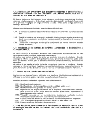 1.9 ACCIONES PARA GARANTIZAR QUE DIRECTIVOS DOCENTES Y DOCENTES DE LA
INSTITUCIÓN CUMPLAN CON LOS PROCESOS EVALUATIVOS ESTIPULADOS EN EL
SISTEMA INSTITUCIONAL DE EVALUACIÓN
El Sistema Institucional de Evaluación es de obligatorio cumplimiento para docentes, directivos
docentes, estudiantes y padres de familia y/o acudientes. La evaluación siendo parte fundamental
en el proceso pedagógico, en ningún momento se debe utilizar como castigo, correctivo o
estrategia disciplinaria.
Algunas acciones de seguimiento para garantizar su cumplimiento son:
1.9.1. El plan de evaluación se debe diseñar de acuerdo a los requerimientos específicos de cada
área.
1.9.2. Cuando se presente una reclamación, se seguirá el debido proceso para las reclamaciones
donde el primer paso será la revisión del plan de evaluación y el cumplimiento por parte del
estudiante.
1.9.3. Coordinación se encargará de velar por el cumplimiento del plan de evaluación de cada
periodo académico.
1.10 PERIODICIDAD DE ENTREGA DE INFORME ACADEMICOS Y DISCIPLINARIO A
PADRES DE FAMILIA.
La Institución adopta el seguimiento académico para los estudiantes en cuatro periodos de diez
semanas de duración y con igual ponderación para cada uno.
Al finalizar cada periodo el padre de familia y/o acudiente, junto con el estudiante, deberán
descargar el informe académico de la plataforma virtual, presentarlo al director de grado en la
fecha que se cite a reunión, para el respectivo análisis del proceso académico y disciplinario del
estudiante.
Al finalizar el año escolar, el padre de familia y/o acudiente, junto con el estudiante, deberán
descargar el informe final desde la plataforma virtual de la institución, presentarlo al director de
grado. Para recibir la orden de matricula si así lo decidió la comisión de Evaluación y Promoción.
1.11 ESTRUCTURA DE LOS INFORMES ACADÉMICOS
Los informes de desempeño serán publicados en la plataforma virtual institucional, cada periodo y
al finalizar el año lectivo; podrán imprimirse cuando la institución lo autorice.
El informe académico contiene los siguientes datos y características:
1.11.1. Identificación de la Institución.
1.11.2. Identificación del estudiante(apellidos y nombres, código, grado, curso).
1.11.3. Identificación temporal: (periodo, año lectivo y fecha).
1.11.4. Organización por asignaturas(Nombre de la asignatura, intensidad horaria semanal,
fallas, nombre del profesor titular, valoración numérica, y descriptiva y equivalencia con
la escala de valoración nacional.
1.11.5. Valoración numérica de su comportamiento, debidamente justificada mediante
observación descriptiva teniendo en cuenta los procesos de formación.
1.11.6. Espacio para que el director de curso escriba las observaciones generales del periodo.
1.11.7. Tabla de equivalencia de la escala numérica respecto a la escala nacional.
1.11.8. Espacio para firmas del Rector y director de curso.
1.12 LAS INSTANCIAS, PROCEDIMIENTOS Y MECANISMOS DE ATENCIÓN Y RESOLUCIÓN
DE RECLAMACIONES DE PADRES DE FAMILIA Y ESTUDIANTES SOBRE LA EVALUACIÓN Y
PROMOCIÓN
 