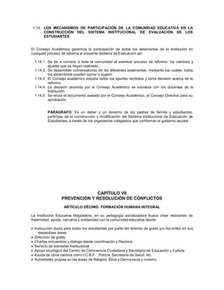 1.14. LOS MECANISMOS DE PARTICIPACIÓN DE LA COMUNIDAD EDUCATIVA EN LA
CONSTRUCCIÓN DEL SISTEMA INSTITUCIONAL DE EVALUACIÓN DE LOS
ESTUDIANTES
El Consejo Académico garantiza la participación de todos los estamentos de la Institución en
cualquier proceso de reforma al presente Sistema de Evaluación así:
1.14.1. Se da a conocer a toda la comunidad el eventual proceso de reforma, los cambios y
ajustes que se hayan realizado.
1.14.2. Se desarrollan conversatorios de los diferentes estamentos, mediante los cuales, todos
los estamentos pueden opinar o sugerir.
1.14.3. El Consejo académico estudia todos los aportes recibidos y toma decisión acerca de la
reforma.
1.14.4. La decisión asumida por el Consejo Académico se socializa con los docentes de la
Institución.
1.14.5. Se envía el documento avalado por el Consejo Académico, al Consejo Directivo para su
aprobación.
PARAGRAFO: Es un deber y un derecho de los padres de familia y estudiantes,
participar de la construcción y modificación del Sistema Institucional de Evaluación de
Estudiantes, a través de los organismos colegiados que conforman el gobierno escolar.
CAPÍTULO VII
PREVENCIÓN Y RESOLUCIÓN DE CONFLICTOS
ARTÍCULO DÉCIMO: FORMACIÓN HUMANA INTEGRAL
La Institución Educativa Magdalena, en su pedagogía socializadora busca crear relaciones de
fraternidad, ayuda, cercanía y solidaridad con la comunidad educativa desde:
 Instrucción diaria para todos los estudiantes por parte del director de grado y/o docentes en sus
respectivas áreas
 Dirección de grado
 Charlas encuentros y dialogo desde coordinación y Rectoría
 Servicio de bienestar Institucional
 Apoyo sicológico del Centro de Convivencia Ciudadana y Secretaría de Educación y Cultura.
 Ayuda de otros centros como I.C.B.F. , Policía, Secretaría de Salud, etc.
 Actividades propias en las áreas de Religión, Ética y Democracia y civismo.
 