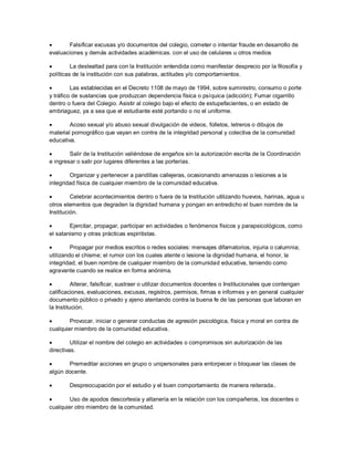  Falsificar excusas y/o documentos del colegio, cometer o intentar fraude en desarrollo de
evaluaciones y demás actividades académicas. con el uso de celulares u otros medios
 La deslealtad para con la Institución entendida como manifestar desprecio por la filosofía y
políticas de la institución con sus palabras, actitudes y/o comportamientos.
 Las establecidas en el Decreto 1108 de mayo de 1994, sobre suministro, consumo o porte
y tráfico de sustancias que produzcan dependencia física o psíquica (adicción); Fumar cigarrillo
dentro o fuera del Colegio. Asistir al colegio bajo el efecto de estupefacientes, o en estado de
embriaguez, ya a sea que el estudiante esté portando o no el uniforme.
 Acoso sexual y/o abuso sexual divulgación de videos, folletos, letreros o dibujos de
material pornográfico que vayan en contra de la integridad personal y colectiva de la comunidad
educativa.
 Salir de la Institución valiéndose de engaños sin la autorización escrita de la Coordinación
e ingresar o salir por lugares diferentes a las porterías.
 Organizar y pertenecer a pandillas callejeras, ocasionando amenazas o lesiones a la
integridad física de cualquier miembro de la comunidad educativa.
 Celebrar acontecimientos dentro o fuera de la Institución utilizando huevos, harinas, agua u
otros elementos que degraden la dignidad humana y pongan en entredicho el buen nombre de la
Institución.
 Ejercitar, propagar, participar en actividades o fenómenos físicos y parapsicológicos, como
el satanismo y otras prácticas espiritistas.
 Propagar por medios escritos o redes sociales: mensajes difamatorios, injuria o calumnia;
utilizando el chisme; el rumor con los cuales atente o lesione la dignidad humana, el honor, la
integridad, el buen nombre de cualquier miembro de la comunidad educativa, teniendo como
agravante cuando se realice en forma anónima.
 Alterar, falsificar, sustraer o utilizar documentos docentes o Institucionales que contengan
calificaciones, evaluaciones, excusas, registros, permisos, firmas e informes y en general cualquier
documento público o privado y ajeno atentando contra la buena fe de las personas que laboran en
la Institución.
 Provocar, iniciar o generar conductas de agresión psicológica, física y moral en contra de
cualquier miembro de la comunidad educativa.
 Utilizar el nombre del colegio en actividades o compromisos sin autorización de las
directivas.
 Premeditar acciones en grupo o unipersonales para entorpecer o bloquear las clases de
algún docente.
 Despreocupación por el estudio y el buen comportamiento de manera reiterada..
 Uso de apodos descortesía y altanería en la relación con los compañeros, los docentes o
cualquier otro miembro de la comunidad.
 
