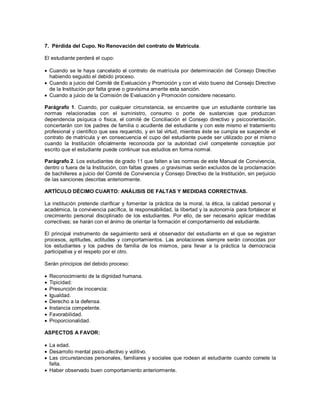 7. Pérdida del Cupo. No Renovación del contrato de Matrícula.
El estudiante perderá el cupo:
 Cuando se le haya cancelado el contrato de matrícula por determinación del Consejo Directivo
habiendo seguido el debido proceso.
 Cuando a juicio del Comité de Evaluación y Promoción y con el visto bueno del Consejo Directivo
de la Institución por falta grave o gravísima amerite esta sanción.
 Cuando a juicio de la Comisión de Evaluación y Promoción considere necesario.
Parágrafo 1. Cuando, por cualquier circunstancia, se encuentre que un estudiante contraríe las
normas relacionadas con el suministro, consumo o porte de sustancias que produzcan
dependencia psíquica o física, el comité de Conciliación el Consejo directivo y psicoorientación,
concertarán con los padres de familia o acudiente del estudiante y con este mismo el tratamiento
profesional y científico que sea requerido, y en tal virtud, mientras éste se cumpla se suspende el
contrato de matrícula y en consecuencia el cupo del estudiante puede ser utilizado por el mismo
cuando la Institución oficialmente reconocida por la autoridad civil competente conceptúe por
escrito que el estudiante puede continuar sus estudios en forma normal.
Parágrafo 2. Los estudiantes de grado 11 que falten a las normas de este Manual de Convivencia,
dentro o fuera de la Institución, con faltas graves ,o gravísimas serán excluidos de la proclamación
de bachilleres a juicio del Comité de Convivencia y Consejo Directivo de la Institución, sin perjuicio
de las sanciones descritas anteriormente.
ARTÍCULO DÉCIMO CUARTO: ANÁLISIS DE FALTAS Y MEDIDAS CORRECTIVAS.
La institución pretende clarificar y fomentar la práctica de la moral, la ética, la calidad personal y
académica, la convivencia pacífica, la responsabilidad, la libertad y la autonomía para fortalecer el
crecimiento personal disciplinado de los estudiantes. Por ello, de ser necesario aplicar medidas
correctivas; se harán con el ánimo de orientar la formación el comportamiento del estudiante.
El principal instrumento de seguimiento será el observador del estudiante en el que se registran
procesos, aptitudes, actitudes y comportamientos. Las anotaciones siempre serán conocidas por
los estudiantes y los padres de familia de los mismos, para llevar a la práctica la democracia
participativa y el respeto por el otro.
Serán principios del debido proceso:
 Reconocimiento de la dignidad humana.
 Tipicidad:
 Presunción de inocencia:
 Igualdad.
 Derecho a la defensa.
 Instancia competente.
 Favorabilidad.
 Proporcionalidad.
ASPECTOS A FAVOR:
 La edad.
 Desarrollo mental psico-afectivo y volitivo.
 Las circunstancias personales, familiares y sociales que rodean al estudiante cuando comete la
falta.
 Haber observado buen comportamiento anteriormente.
 