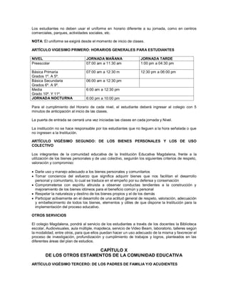 Los estudiantes no deben usar el uniforme en horario diferente a su jornada, como en centros
comerciales, parques, actividades sociales, etc.
NOTA: El uniforme se exigirá desde el momento de inicio de clases.
ARTÍCULO VIGESIMO PRIMERO: HORARIOS GENERALES PARA ESTUDIANTES
NIVEL JORNADA MAÑANA JORNADA TARDE
Preescolar 07:00 am a 11:30 am 1:00 pm a 04:30 pm
Básica Primaria
Grados 1º. A 5º.
07:00 am a 12:30 m 12:30 pm a 06:00 pm
Básica Secundaria
Grados 6º. A 9º.
06:00 am a 12:30 pm
Media
Grado 10º. Y 11º.
6:00 am a 12:30 pm
JORNADA NOCTURNA 6:00 pm a 10:00 pm
Para el cumplimiento del Horario de cada nivel, el estudiante deberá ingresar al colegio con 5
minutos de anticipación al inicio de las clases.
La puerta de entrada se cerrará una vez iniciadas las clases en cada jornada y Nivel.
La institución no se hace responsable por los estudiantes que no lleguen a la hora señalada o que
no ingresen a la Institución.
ARTÍCULO VIGÉSIMO SEGUNDO: DE LOS BIENES PERSONALES Y LOS DE USO
COLECTIVO
Los integrantes de la comunidad educativa de la Institución Educativa Magdalena, frente a la
utilización de los bienes personales y de uso colectivo, seguirán los siguientes criterios de respeto,
valoración y compromiso:
 Darle uso y manejo adecuado a los bienes personales y comunitarios
 Tomar conciencia del esfuerzo que significa adquirir bienes que nos facilitan el desarrollo
personal y comunitario, lo cual se traduce en el empeño por su defensa y conservación
 Comprometerse con espíritu altruista a observar conductas tendientes a la construcción y
mejoramiento de los bienes idóneos para el beneficio común y personal
 Respetar la naturaleza y destino de los bienes propios y el de los demás
 Participar activamente en el desarrollo de una actitud general de respeto, valoración, adecuación
y embellecimiento de todos los bienes, elementos y útiles de que dispone la Institución para la
implementación del proceso educativo.
OTROS SERVICIOS
El colegio Magdalena, pondrá al servicio de los estudiantes a través de los docentes la Biblioteca
escolar, Audiovisuales, aula múltiple, mapoteca, servicio de Video Beam, laboratorio, talleres según
la modalidad, entre otros, para que ellos puedan hacer un uso adecuado de la misma y favorecer el
proceso de investigación, profundización y cumplimiento de trabajos y logros, planteados en las
diferentes áreas del plan de estudios.
CAPÍTULO X
DE LOS OTROS ESTAMENTOS DE LA COMUNIDAD EDUCATIVA
ARTÍCULO VIGÉSIMO TERCERO: DE LOS PADRES DE FAMILIA Y/O ACUDIENTES
 