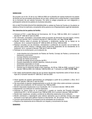 DERECHOS
De acuerdo con el Art. 23 de la Ley 1098 de 2006 con la filosofía de nuestra Institución los padres
de familia son los principales educadores de sus hijos, artífices de la unidad familiar y responsables
de la formación de sus valores humanos. Por tanto el colegio propende por una integración y
participación activa de los padres en el proceso educativo.
EN LA INSTITUCION EDUCATIVA MAGDALENA la calidad de Padre de Familia y/o Acudiente se
obtiene al firmar la matrícula y únicamente dicha persona es el Representante Legal del estudiante.
Son derechos de los padres de familia:
 Conocer el P.E.I. y este Manual de Convivencia. Art 15 Ley 1098 de 2006, Art 2 numeral C
decreto Nº 1286 del 27 abril de 2005
 Ser informado, consultado y escuchado sobre el proceso de formación de su(s) hijo(s), mínimo
una vez por período. Art 2, numeral G decreto Nº 1286 de 2005, Art,7 ley 115 de 1994.
 Recibir informe sobre el proceso de formación y rendimiento escolar de su hijo(a) en la
institución. Art 2, numeral G decreto Nº 1286 de 2005, Art 39 ley 1098 de 2006.
 Realizar consultas con los directivos, orientadores o profesores de acuerdo con el horario de
atención para recibir informe o dialogar sobre situaciones especiales de los estudiantes de la
Institución. Art 2, numeral G Decreto 1286 del 27 abril de 2005.
 Participar en la conformación y en la elección de:
o Junta directiva de la Asociación de Padres de Familia, Consejo de Padres y comisiones de
evaluación y promoción.
o Consejo Directivo de la Institución.
o Consejo de Padres de Familia.
o Comités de trabajo de los proyectos del PE.I.
o Equipos especiales de carácter deportivo, cultural y/o social.
o Actividades especiales en el aula.
o Elaboración del currículo y el plan de estudios.
o Eventos que la Institución tenga a bien organizar. Art 39 ley 1098 de 2006 ,numeral 2, Art 2
decreto 1286 de 2005, Art 2 decreto 1286 de 2005, art. 7 numeral b y e LEY 115 DE 1994
 Ser citado oportunamente antes de que se tomen decisiones importantes sobre el futuro de sus
hijos Art 2 numeral f decreto Nº 1286 del 27 abril de 2005
 Hacer aportes de carácter administrativo y/o pedagógico a partir de su profesión u oficio. Art 2
numeral f decreto 1286 del 27 abril de 2005
 Ser escuchado al exponer respetuosamente su punto de vista critico sobre acciones o procesos
del aula o de la institución. Art 39 numeral 2 ley 1098 de 2006
 Recibir respuestas respetuosas a sus inquietudes. Art. 2 numeral d decreto 1286 de 2005
 Representar a la institución en eventos especiales
 Participar en forma activa en la construcción y puesta en marcha del Proyecto Educativo
Institucional (PE.I.). Art 39 numeral 2 Ley 1098 de 2006, Art 2 numeral d decreto 1286 del 2005.
 Recibir trato respetuoso, amable y cordial de los diferentes estamentos de la institución.
 Recibir orientación y capacitación para obtener elementos que le permitan brindar una mejor
formación a sus hijos para calificar mejorar su vida familiar. Art. 38 numeral 16 ley 1098 de 2006
 Conocer oportunamente el Cronograma de las actividades de la Institución.
 Dirigirse a los estamentos de la institución con respeto y conocimiento de causa.
DEBERES
 