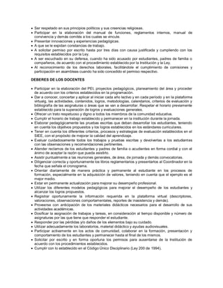  Ser respetado en sus principios políticos y sus creencias religiosas.
 Participar en la elaboración del manual de funciones, reglamentos internos, manual de
convivencia y demás comités a los cuales se vincule.
 Presentar innovaciones y experiencias pedagógicas.
 A que se le expidan constancias de trabajo.
 A solicitar permiso por escrito hasta por tres días con causa justificada y cumpliendo con los
requisitos establecidos por la Ley.
 A ser escuchado en su defensa, cuando ha sido acusado por estudiantes, padres de familia o
compañeros, de acuerdo con el procedimiento establecido por la Institución y la Ley.
 Al reconocimiento de los derechos laborales, facilitándole el cumplimiento de comisiones y
participación en asambleas cuando ha sido concedido el permiso respectivo.
DEBERES DE LOS DOCENTES
 Participar en la elaboración del PEI, proyectos pedagógicos, planeamiento del área y proceder
de acuerdo con los criterios establecidos en la programación.
 Dar a conocer, concertar y aplicar al iniciar cada año lectivo y en cada período y en la plataforma
virtualg, las actividades, contenidos, logros, metodologías, calendarios, criterios de evaluación y
bibliografía de las asignaturas o áreas que se van a desarrollar. Respetar el horario previamente
establecido para la superación de logros y evaluaciones generales.
 Ofrecer un trato respetuoso y digno a todos los miembros de la comunidad educativa.
 Cumplir el horario de trabajo establecido y permanecer en la institución durante la jornada.
 Elaborar pedagógicamente las pruebas escritas que deban desarrollar los estudiantes, teniendo
en cuenta los objetivos propuestos y los logros establecidos en los estándares curriculares.
 Tener en cuenta los diferentes criterios, procesos y estrategias de evaluación establecidos en el
SIEE, con el propósito de mejorar la calidad del aprendizaje.
 Evaluar cuidadosamente todos los trabajos y pruebas escritas y devolverlas a los estudiantes
con las observaciones y recomendaciones pertinentes.
 Atender reclamos de los estudiantes y padres de familia o acudientes en forma cordial y con el
ánimo de aceptar la razón que pueda asistirlo.
 Asistir puntualmente a las reuniones generales, de área, de jornada y demás convocatorias.
 Diligenciar correcta y oportunamente los libros reglamentarios y presentarlos al Coordinador en la
fecha que señala el cronograma.
 Orientar diariamente de manera práctica y permanente al estudiante en los procesos de
formación, especialmente en la adquisición de valores, teniendo en cuenta que el ejemplo es el
mejor medio.
 Estar en permanente actualización para mejorar su desempeño profesional.
 Utilizar los diferentes modelos pedagógicos para mejorar el desempeño de los estudiantes y
alcanzar los logros propuestos.
 Registrar oportunamente la información requerida en la plataforma virtual (descriptores,
valoraciones, observaciones comportamentales, reportes de inasistencia y demás).
 Proveerse con anticipación de los materiales didácticos necesarios para el desarrollo de sus
actividades académicas.
 Dosificar la asignación de trabajos y tareas, en consideración al tiempo disponible y número de
asignaturas por las que tiene que responder el estudiante.
 Responder por las pérdidas y/o daños de los elementos bajo su cuidado.
 Utilizar adecuadamente los laboratorios, material didáctico y ayudas audiovisuales.
 Participar activamente en los actos de comunidad, colaborar en la formación, presentación y
comportamiento de los estudiantes y permanecer hasta el final de los mismos.
 Solicitar por escrito y en forma oportuna los permisos para ausentarse de la Institución de
acuerdo con los procedimientos establecidos.
 Cumplir con lo establecido en el Código Único Disciplinario (Ley 200 de 1994).
 