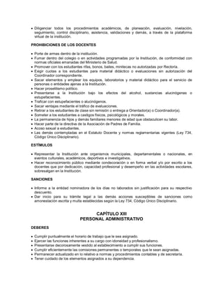  Diligenciar todos los procedimientos académicos, de planeación, evaluación, nivelación,
seguimiento, control disciplinario, asistencia, validaciones y demás, a través de la plataforma
virtual de la institución.
PROHIBICIONES DE LOS DOCENTES
 Porte de armas dentro de la institución.
 Fumar dentro del colegio o en actividades programadas por la Institución, de conformidad con
normas oficiales emanadas del Ministerio de Salud.
 Promover con los estudiantes rifas, bonos, bailes, minitecas no autorizadas por Rectoría.
 Exigir cuotas a los estudiantes para material didáctico o evaluaciones sin autorización del
Coordinador correspondiente.
 Sacar elementos y emplear los equipos, laboratorios y material didáctico para el servicio de
personas o entidades ajenas a la Institución.
 Hacer proselitismo político.
 Presentarse a la Institución bajo los efectos del alcohol, sustancias alucinógenas o
estupefacientes.
 Traficar con estupefacientes o alucinógenos.
 Sacar ventajas mediante el tráfico de evaluaciones.
 Retirar a los estudiantes de clase sin remisión o entrega a Orientador(a) o Coordinador(a).
 Someter a los estudiantes a castigos físicos, psicológicos y morales.
 La permanencia de hijos y demás familiares menores de edad que obstaculicen su labor.
 Hacer parte de la directiva de la Asociación de Padres de Familia.
 Acoso sexual a estudiantes.
 Las demás contempladas en el Estatuto Docente y normas reglamentarias vigentes (Ley 734,
Código Único Disciplinario).
ESTÍMULOS
 Representar la Institución ante organismos municipales, departamentales o nacionales, en
eventos culturales, académicos, deportivos e investigativos.
 Hacer reconocimiento público mediante condecoración o en forma verbal y/o por escrito a los
docentes que por dedicación, capacidad profesional y desempeño en las actividades escolares,
sobresalgan en la Institución.
SANCIONES
 Informe a la entidad nominadora de los días no laborados sin justificación para su respectivo
descuento.
 Dar inicio para su trámite legal a las demás acciones susceptibles de sanciones como
amonestación escrita y multa establecidas según la Ley 734, Código Único Disciplinario.
CAPÍTULO XIII
PERSONAL ADMINISTRATIVO
DEBERES
 Cumplir puntualmente el horario de trabajo que le sea asignado.
 Ejercer las funciones inherentes a su cargo con idoneidad y profesionalismo.
 Presentarse decorosamente vestido al establecimiento a cumplir sus funciones.
 Cumplir eficientemente las comisiones permanentes o temporales que le sean asignadas.
 Permanecer actualizado en lo relativo a normas y procedimientos contables y de secretaría.
 Tener cuidado de los elementos asignados a su dependencia.
 