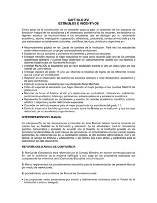 CAPÍTULO XVI
ESTÍMULOS E INCENTIVOS
Como parte de la construcción de un ambiente propicio para el desarrollo de los procesos de
formación integral de los estudiantes y el desempeño profesional de los docentes, se establece un
régimen especial de reconocimiento a los estudiantes que se distingan por su rendimiento
académico, espíritu investigativo, cooperación, solidaridad, puntualidad, conducta intachable y a los
que sobresalgan en certámenes culturales, científicos, técnicos, artísticos y deportivos así:
 Reconocimiento público en las izadas de bandera de la Institución. Para ello los estudiantes
serán seleccionados por un grupo interdisciplinario de docentes.
 Exaltación de sus nombres y proyectos en carteleras y periódicos escolares.
 Entregar mención especial al mejor estudiante en cada curso durante cada uno de los periodos
académicos (siempre y cuando haya observado un comportamiento acorde con las Normas y
deberes establecidos en el presente Manual)
 Entregar MENCIÓN al estudiante que se haya destacado durante el año en cada curso por sus
valores de Convivencia.
 Entregar diploma de grado 11 una vez obtenida la totalidad de logros de los diferentes niveles
que se cursan en la Institución.
 Registrar en el Observador del alumno las acciones positivas a nivel disciplinario, académico y
de sana convivencia.
 Estímulo especial al estudiante que sea declarado Mejor Bachiller.
 Estímulo especial al estudiante que haya obtenido el mejor puntaje el las pruebas SABER del
grado once
 Mención de honor al finalizar el año por destacarse en puntualidad, colaboración, solidaridad,
rendimiento académico, liderazgo, pertenencia, esfuerzo personal y excelencia académica.
 Representar la Institución en certámenes y eventos de carácter académico, científico, cultural,
artístico o deportivo y recibir distinciones especiales.
 Conceder un estímulo especial para el mejor proyecto de los estudiante del grado 11
 Estímulo especial al bachiller que haya cursado todos los Niveles en la Institución y que se haya
destacado por su excelente comportamiento.
INTERPRETACIÓN DEL MANUAL
La interpretación de las disposiciones contenidas en este Manual deberá hacerse teniendo en
cuenta que su finalidad es la formación y educación de los estudiantes, para la convivencia
pacífica, democrática y pluralista de acuerdo con la filosofía de la Institución prevista en los
principios fundamentales de este manual de convivencia, en concordancia con las normas legales
pertinentes de preferencia las de la constitución política, la del derecho administrativo, civil y de
familia, el código de Infancia y adolescencia y las demás que sean afines y pertinentes para la
elaboración de este documento.
REFORMA DEL MANUAL DE CONVIVENCIA
El Manual de Convivencia será reformado por el Consejo Directivo en reunión convocada para tal
fin, con la asistencia de la mayoría calificada y con base en las propuestas realizadas por
cualquiera de los miembros de la Comunidad Educativa de la Institución.
El Rector reglamentará los procedimientos requeridos para la implementación del presente Manual
por medio de resoluciones.
El procedimiento para la reforma del Manual de Convivencia será:
 Las propuestas serán presentadas por escrito y debidamente motivadas ante el Rector de la
Institución o ante su delegado.
 