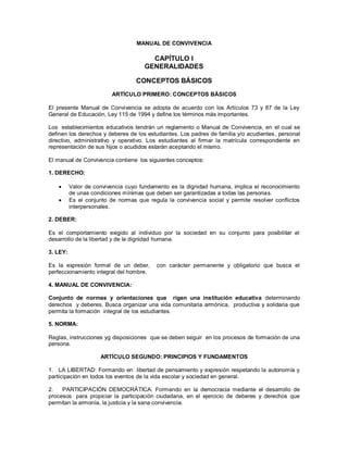 MANUAL DE CONVIVENCIA
CAPÍTULO I
GENERALIDADES
CONCEPTOS BÁSICOS
ARTÍCULO PRIMERO: CONCEPTOS BÁSICOS
El presente Manual de Convivencia se adopta de acuerdo con los Artículos 73 y 87 de la Ley
General de Educación, Ley 115 de 1994 y define los términos más importantes.
Los establecimientos educativos tendrán un reglamento o Manual de Convivencia, en el cual se
definen los derechos y deberes de los estudiantes. Los padres de familia y/o acudientes, personal
directivo, administrativo y operativo. Los estudiantes al firmar la matrícula correspondiente en
representación de sus hijos o acudidos estarán aceptando el mismo.
El manual de Convivencia contiene los siguientes conceptos:
1. DERECHO:
 Valor de convivencia cuyo fundamento es la dignidad humana, implica el reconocimiento
de unas condiciones mínimas que deben ser garantizadas a todas las personas.
 Es el conjunto de normas que regula la convivencia social y permite resolver conflictos
interpersonales.
2. DEBER:
Es el comportamiento exigido al individuo por la sociedad en su conjunto para posibilitar el
desarrollo de la libertad y de la dignidad humana.
3. LEY:
Es la expresión formal de un deber, con carácter permanente y obligatorio que busca el
perfeccionamiento integral del hombre.
4. MANUAL DE CONVIVENCIA:
Conjunto de normas y orientaciones que rigen una institución educativa determinando
derechos y deberes. Busca organizar una vida comunitaria armónica, productiva y solidaria que
permita la formación integral de los estudiantes.
5. NORMA:
Reglas, instrucciones yg disposiciones que se deben seguir en los procesos de formación de una
persona.
ARTÍCULO SEGUNDO: PRINCIPIOS Y FUNDAMENTOS
1. LA LIBERTAD: Formando en libertad de pensamiento y expresión respetando la autonomía y
participación en todos los eventos de la vida escolar y sociedad en general.
2. PARTICIPACIÓN DEMOCRÁTICA. Formando en la democracia mediante el desarrollo de
procesos para propiciar la participación ciudadana, en el ejercicio de deberes y derechos que
permitan la armonía, la justicia y la sana convivencia.
 