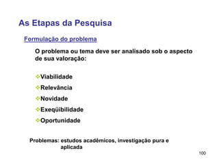 100
O problema ou tema deve ser analisado sob o aspecto
de sua valoração:
Viabilidade
Relevância
Novidade
Exeqüibilidade
Oportunidade
Problemas: estudos acadêmicos, investigação pura e
aplicada
As Etapas da Pesquisa
Formulação do problema
 