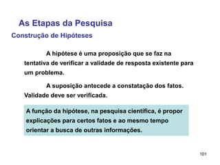 101
Construção de Hipóteses
A hipótese é uma proposição que se faz na
tentativa de verificar a validade de resposta existente para
um problema.
A suposição antecede a constatação dos fatos.
Validade deve ser verificada.
A função da hipótese, na pesquisa científica, é propor
explicações para certos fatos e ao mesmo tempo
orientar a busca de outras informações.
As Etapas da Pesquisa
 