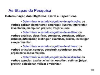 104
Determinação dos Objetivos: Geral e Específicos
As Etapas da Pesquisa
- Determinar o estado cognitivo de aplicação: os
verbos aplicar, demonstrar, empregar, ilustrar, interpretar,
inventariar, manipular, praticar, traçar e usar.
- Determinar o estado cognitivo de análise: os
verbos analisar, classificar, comparar, constatar, criticar,
debater, diferenciar, distinguir, examinar, provar, investigar
e experimentar.
- Determinar o estado cognitivo de síntese: os
verbos articular, compor, construir, coordenar, reunir,
organizar e esquematizar.
- Determinar o estado cognitivo de avaliação: os
verbos apreciar, avaliar, eliminar, escolher, estimar, julgar,
preferir, selecionar, validar e valorizar.
 