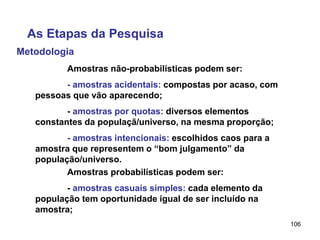 106
Metodologia
As Etapas da Pesquisa
Amostras não-probabilísticas podem ser:
- amostras acidentais: compostas por acaso, com
pessoas que vão aparecendo;
- amostras por quotas: diversos elementos
constantes da populaçã/universo, na mesma proporção;
- amostras intencionais: escolhidos caos para a
amostra que representem o “bom julgamento” da
população/universo.
Amostras probabilísticas podem ser:
- amostras casuais simples: cada elemento da
população tem oportunidade igual de ser incluído na
amostra;
 