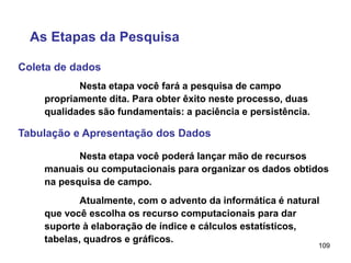 109
Coleta de dados
As Etapas da Pesquisa
Nesta etapa você fará a pesquisa de campo
propriamente dita. Para obter êxito neste processo, duas
qualidades são fundamentais: a paciência e persistência.
Tabulação e Apresentação dos Dados
Nesta etapa você poderá lançar mão de recursos
manuais ou computacionais para organizar os dados obtidos
na pesquisa de campo.
Atualmente, com o advento da informática é natural
que você escolha os recurso computacionais para dar
suporte à elaboração de índice e cálculos estatísticos,
tabelas, quadros e gráficos.
 