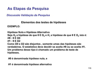 116
EXEMPLO:
Hipótese Nula e Hipótese Alternativa
Seja H0 a hipótese de que θ E Ω0 e H1 a hipótese de que θ E Ω2 isto é:
H0 : θ E Ω0
H1 : θ E Ω2
Como Ω0 e Ω2 são disjuntos , somente umas das hipóteses são
verdadeiras. O estatístico deve decidir se aceita H0 ou se aceita H1.
Um problema desse tipo é chamado um problema de teste de
hipóteses.
H0 é denominada hipótese nula, e
H1 é denominada hipótese alternativa
Elementos dos testes de hipóteses
Discussão Validação da Pesquisa
As Etapas da Pesquisa
 