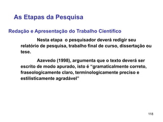 118
Redação e Apresentação do Trabalho Científico
As Etapas da Pesquisa
Nesta etapa o pesquisador deverá redigir seu
relatório de pesquisa, trabalho final de curso, dissertação ou
tese.
Azevedo (1998), argumenta que o texto deverá ser
escrito de modo apurado, isto é “gramaticalmente correto,
fraseologicamente claro, terminologicamente preciso e
estilisticamente agradável”
 