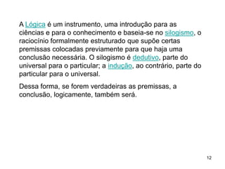 12
A Lógica é um instrumento, uma introdução para as
ciências e para o conhecimento e baseia-se no silogismo, o
raciocínio formalmente estruturado que supõe certas
premissas colocadas previamente para que haja uma
conclusão necessária. O silogismo é dedutivo, parte do
universal para o particular; a indução, ao contrário, parte do
particular para o universal.
Dessa forma, se forem verdadeiras as premissas, a
conclusão, logicamente, também será.
 