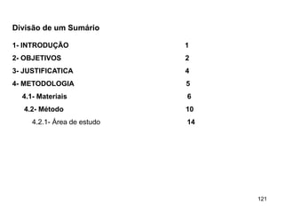 121
Divisão de um Sumário
1- INTRODUÇÃO 1
2- OBJETIVOS 2
3- JUSTIFICATICA 4
4- METODOLOGIA 5
4.1- Materiais 6
4.2- Método 10
4.2.1- Área de estudo 14
 