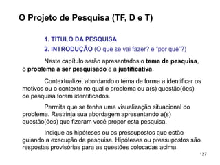 127
O Projeto de Pesquisa (TF, D e T)
1. TÍTULO DA PESQUISA
2. INTRODUÇÃO (O que se vai fazer? e “por quê”?)
Neste capítulo serão apresentados o tema de pesquisa,
o problema a ser pesquisado e a justificativa.
Contextualize, abordando o tema de forma a identificar os
motivos ou o contexto no qual o problema ou a(s) questão(ões)
de pesquisa foram identificados.
Permita que se tenha uma visualização situacional do
problema. Restrinja sua abordagem apresentando a(s)
questão(ões) que fizeram você propor esta pesquisa.
Indique as hipóteses ou os pressupostos que estão
guiando a execução da pesquisa. Hipóteses ou pressupostos são
respostas provisórias para as questões colocadas acima.
 