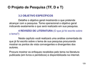 129
O Projeto de Pesquisa (TF, D e T)
3.2 OBJETIVO ESPECÍFICOS
Detalhe o objetivo geral mostrando o que pretende
alcançar com a pesquisa. Torne operacional o objetivo geral
indicando exatamente o que será realizado em sua pesquisa.
4 REVISÃO DE LITERATURA (O que já foi escrito sobre
o tema?)
Neste capítulo você realizará uma análise comentada do
que já foi escrito sobre o tema de sua pesquisa procurando
mostrar os pontos de vista convergentes e divergentes dos
autores.
Procure mostrar os enfoques recebidos pelo tema na literatura
publicada (em livros e periódicos) e disponibilizada na internet.
 
