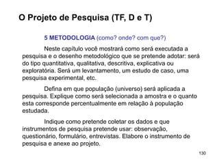 130
O Projeto de Pesquisa (TF, D e T)
5 METODOLOGIA (como? onde? com que?)
Neste capítulo você mostrará como será executada a
pesquisa e o desenho metodológico que se pretende adotar: será
do tipo quantitativa, qualitativa, descritiva, explicativa ou
exploratória. Será um levantamento, um estudo de caso, uma
pesquisa experimental, etc.
Defina em que população (universo) será aplicada a
pesquisa. Explique como será selecionada a amostra e o quanto
esta corresponde percentualmente em relação à população
estudada.
Indique como pretende coletar os dados e que
instrumentos de pesquisa pretende usar: observação,
questionário, formulário, entrevistas. Elabore o instrumento de
pesquisa e anexe ao projeto.
 