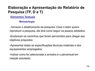 136
Elaboração e Apresentação do Relatório de
Pesquisa (TF, D e T)
Elementos Textuais
Metodologia
- fornecer o detalhamento da pesquisa. Caso o leitor queira
reproduzir a pesquisa, ele terá como seguir os passos adotados;
-Esclarecer os caminhos que foram percorridos para chegar aos
objetivos propostos;
-Apresentar todas as especificações técnicas materiais e dos
equipamentos empregados;
-Indicar como foi selecionada a amostra e o percentual em
relação estudada;
 