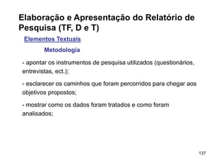 137
Elaboração e Apresentação do Relatório de
Pesquisa (TF, D e T)
Elementos Textuais
Metodologia
- apontar os instrumentos de pesquisa utilizados (questionários,
entrevistas, ect.);
- esclarecer os caminhos que foram percorridos para chegar aos
objetivos propostos;
- mostrar como os dados foram tratados e como foram
analisados;
 