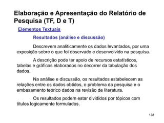 138
Elaboração e Apresentação do Relatório de
Pesquisa (TF, D e T)
Elementos Textuais
Resultados (análise e discussão)
Descrevem analiticamente os dados levantados, por uma
exposição sobre o que foi observado e desenvolvido na pesquisa.
A descrição pode ter apoio de recursos estatísticos,
tabelas e gráficos elaborados no decorrer da tabulação dos
dados.
Na análise e discussão, os resultados estabelecem as
relações entre os dados obtidos, o problema da pesquisa e o
embasamento teórico dados na revisão de literatura.
Os resultados podem estar divididos por tópicos com
títulos logicamente formulados.
 